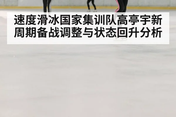 速度滑冰国家集训队高亭宇新周期备战调整与状态回升分析