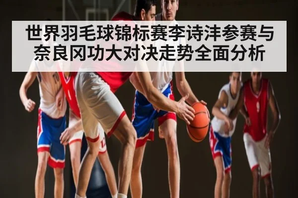 世界羽毛球锦标赛李诗沣参赛与奈良冈功大对决走势全面分析