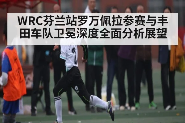 WRC芬兰站罗万佩拉参赛与丰田车队卫冕深度全面分析展望